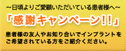 〜日頃よりご愛顧いただいている患者様へ〜 「感謝キャンペーン!!」 患者様の友人やお知り合いでインプラントを ご希望されている方をご紹介ください。